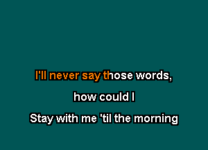 I'll never say those words,

how couldl

Stay with me 'til the morning