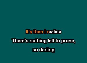 It's then I realise

There's nothing left to prove,

so darling