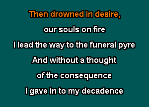 Then drowned in desire,
our souls on fire
I lead the way to the funeral pyre
And without a thought
ofthe consequence

I gave in to my decadence