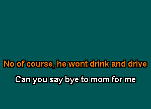 No of course. he wont drink and drive

Can you say bye to mom for me
