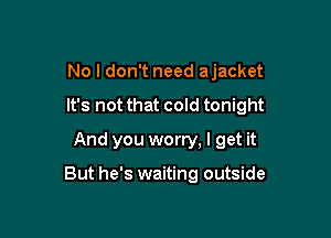 No I don't need ajacket

It's not that cold tonight

And you worry, I get it

But he's waiting outside