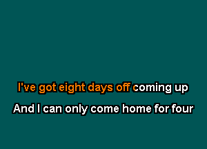 I've got eight days off coming up

And I can only come home for four