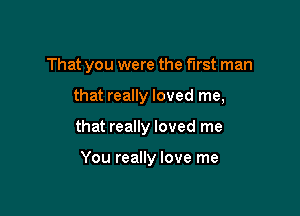 That you were the first man

that really loved me,

that really loved me

You really love me