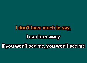 I don't have much to say,

I can turn away

ifyou won't see me, you won't see me