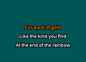For a pot of gold

Like the kind you fund
At the end ofthe rainbow