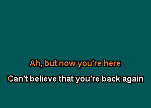 Ah, but now you're here

Can't believe that you're back again