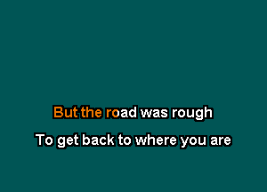 But the road was rough

To get back to where you are