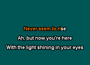Never seem to rise

Ah, but now you're here

With the light shining in your eyes