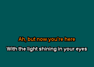 Ah, but now you're here

With the light shining in your eyes