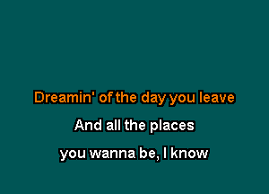 Dreamin' of the day you leave

And all the places

you wanna be, I know