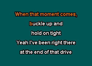 When that moment comes,
buckle up and
hold on tight

Yeah I've been right there
at the end ofthat drive