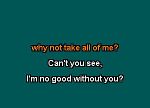 why not take all of me?

Can't you see,

I'm no good without you?