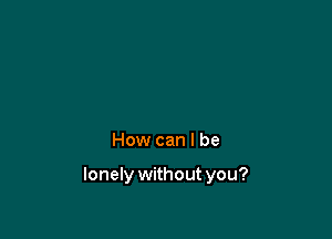 How can I be

lonely withoutyou?