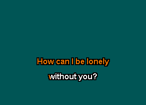 How can I be lonely

without you?