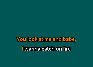 You look at me and babe,

lwanna catch on fire