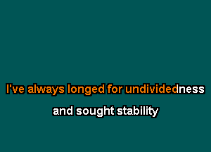 I've always longed for undividedness
and sought stability