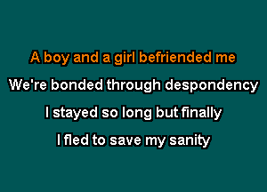 A boy and a girl befriended me
We're bonded through despondency
I stayed so long but finally

I fled to save my sanity