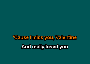 'Cause I miss you. Valentine

And really loved you