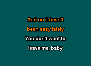 And no it hasn't
been easy lately

You don't want to

leave me, baby