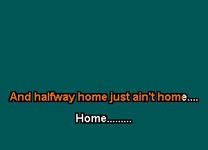 And halfway home just ain't home....

Home .........