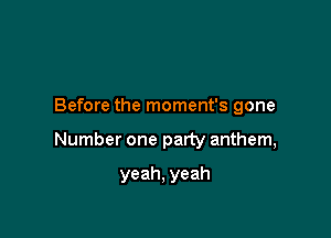 Before the moment's gone

Number one party anthem,

yeah, yeah