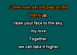 Come now, set the past on We

Stand up,
raise your face to the sky,
my love
Together,

we can take it higher