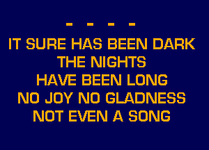 IT SURE HAS BEEN DARK
THE NIGHTS
HAVE BEEN LONG
N0 JOY N0 GLADNESS
NOT EVEN A SONG