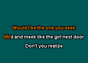 Would I be the one you seek

Mild and meek like the girl next door

Don't you realize