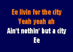 Ee liuin for the tity
Yeah yeah ah

Ain't nothin' but a city
Ee