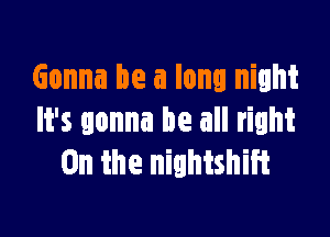 Gonna be a long night

It's gonna be all right
0n the nightshiit