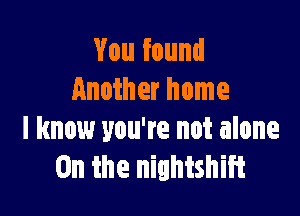 You found
Another home

I know you're not alone
0n the nightshift