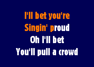I'll bet you're
Sinuin' proud

on I'll bet
You'll pull a trowd