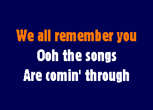 We all remember you

Ooh the songs
Are comin' through