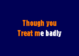 Though you

Treat me badly