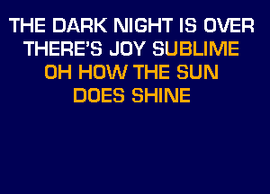 THE DARK NIGHT IS OVER
THERE'S JOY SUBLIME
0H HOW THE SUN
DOES SHINE