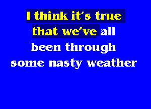 I think it's true
that we've all
been through

some nasty weather