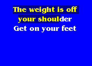 The weight is off
your shoulder
Get on your feet