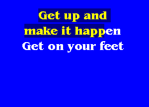Get up and
make it happen
Get on your feet