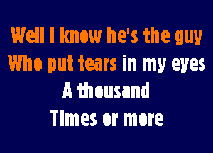 Well I know he's the guy
Who put tears in my eyes

A thousand
Times or more