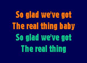 So glad we've got
The real thing baby

So glad we've got
The real thing