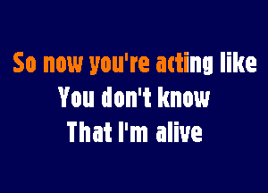 So now you're atting like

You don't know
That I'm alive