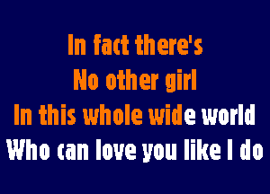 In fatt there's
No other girl

In this whole wide world
Who can love you like I do