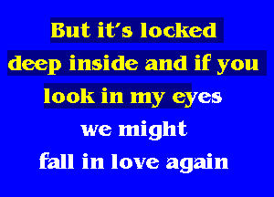 But it's locked
deep inside and if you
look in my eyes
we might
fall in love again