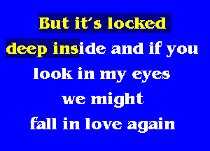 But it's locked
deep inside and if you
look in my eyes
we might
fall in love again