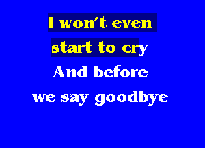 I won't even

start to cry
And before

we say goodbye