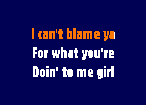 I can't blame ya

For what you're
Doin' to me girl