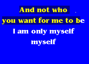 And not who
you want for me to be
I am only myself
myself