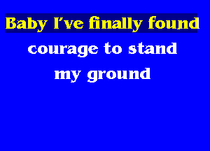 Baby I've finally found
courage to stand
my ground