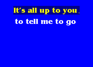 It's all up to you-

to tell me to go