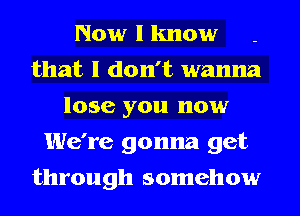 Now I know
that I don't wanna
lose you now
We're gonna get
through somehow